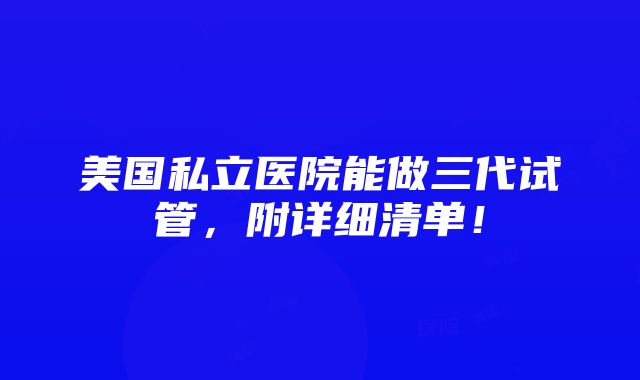 美国私立医院能做三代试管，附详细清单！