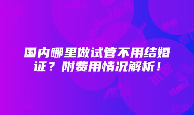 国内哪里做试管不用结婚证？附费用情况解析！