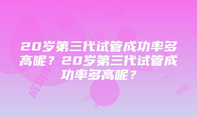 20岁第三代试管成功率多高呢？20岁第三代试管成功率多高呢？