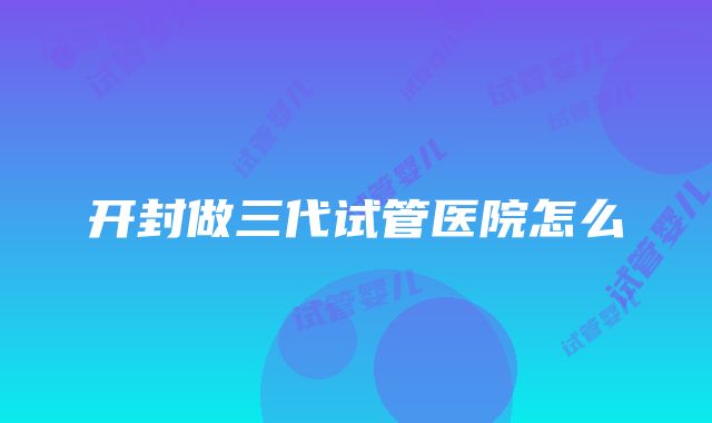 开封做三代试管医院怎么