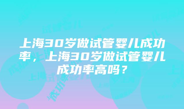 上海30岁做试管婴儿成功率，上海30岁做试管婴儿成功率高吗？