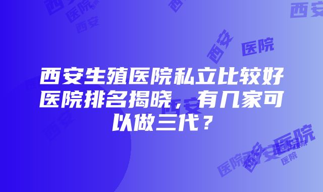 西安生殖医院私立比较好医院排名揭晓，有几家可以做三代？