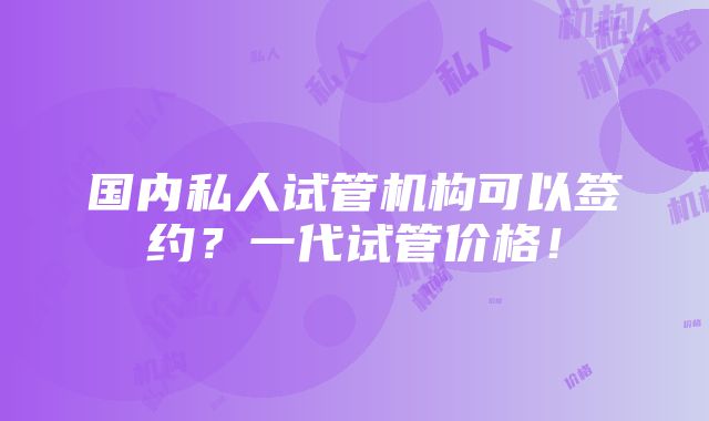 国内私人试管机构可以签约？一代试管价格！