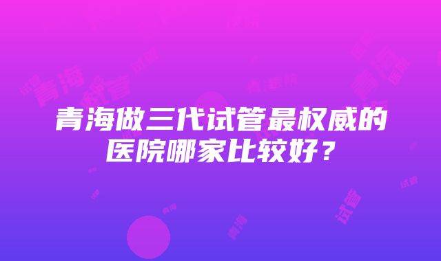 青海做三代试管最权威的医院哪家比较好？