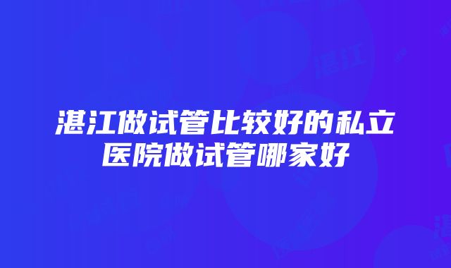 湛江做试管比较好的私立医院做试管哪家好