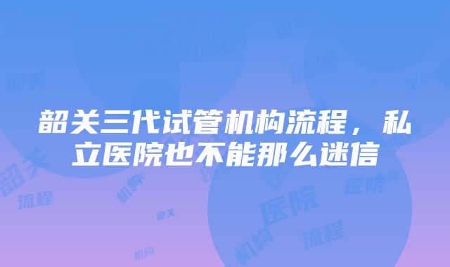 韶关三代试管机构流程，私立医院也不能那么迷信