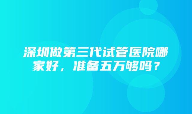 深圳做第三代试管医院哪家好，准备五万够吗？