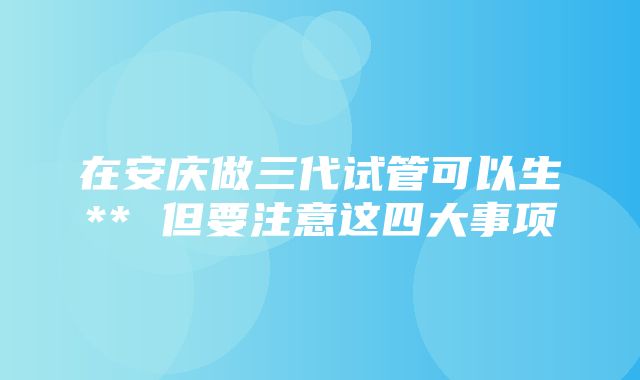 在安庆做三代试管可以生** 但要注意这四大事项