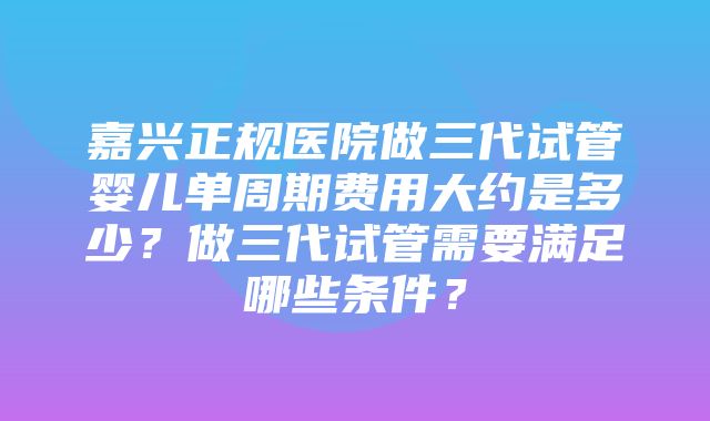 嘉兴正规医院做三代试管婴儿单周期费用大约是多少？做三代试管需要满足哪些条件？