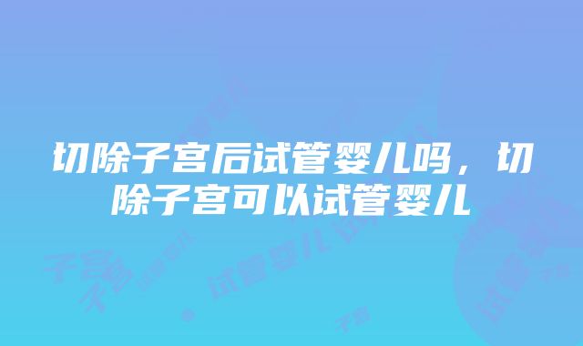 切除子宫后试管婴儿吗，切除子宫可以试管婴儿