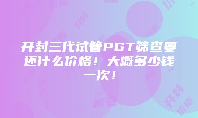 开封三代试管PGT筛查要还什么价格！大概多少钱一次！