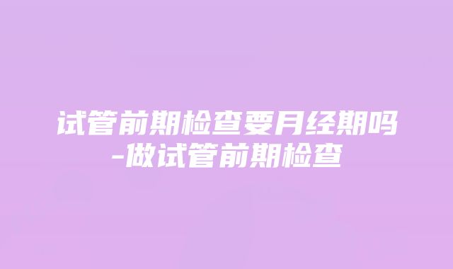 试管前期检查要月经期吗-做试管前期检查