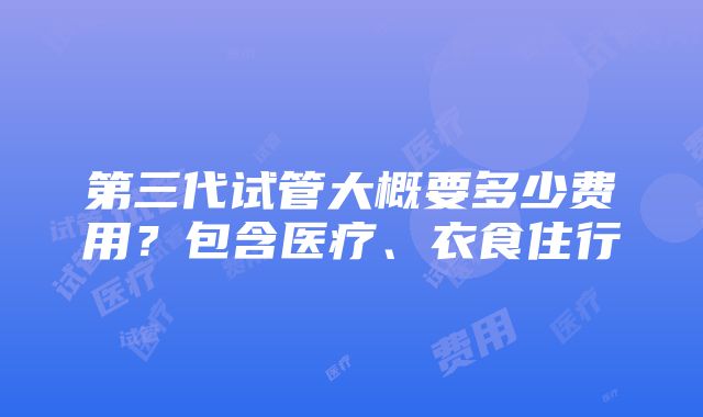 第三代试管大概要多少费用？包含医疗、衣食住行