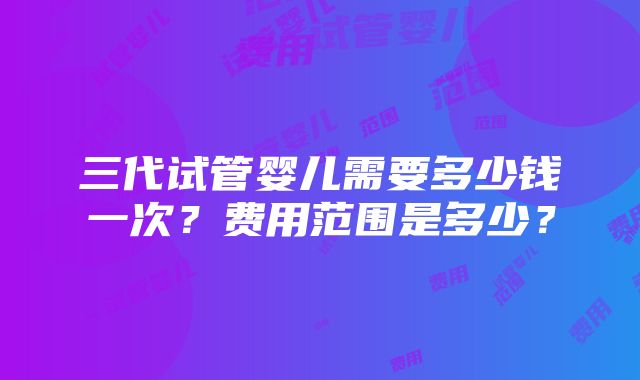 三代试管婴儿需要多少钱一次？费用范围是多少？