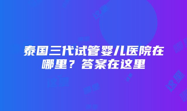 泰国三代试管婴儿医院在哪里？答案在这里