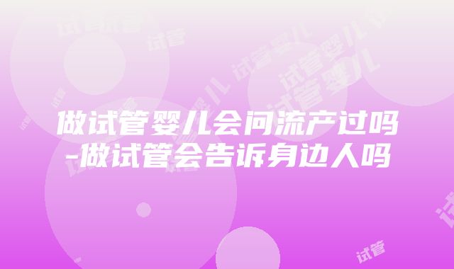 做试管婴儿会问流产过吗-做试管会告诉身边人吗