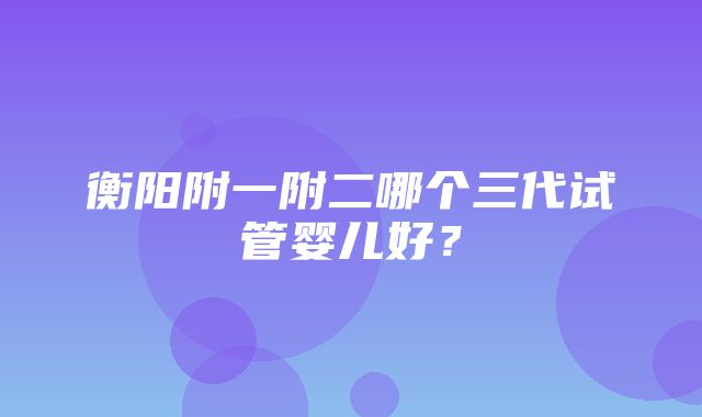 衡阳附一附二哪个三代试管婴儿好？