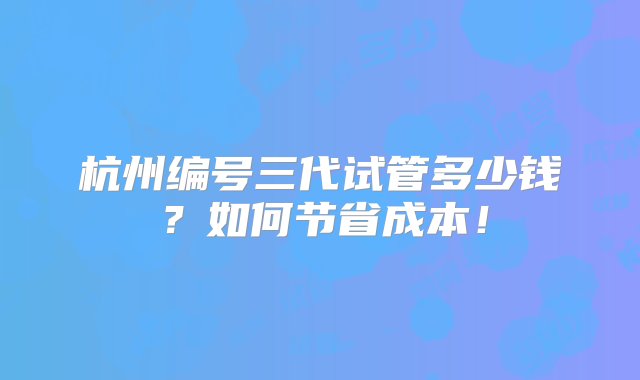 杭州编号三代试管多少钱？如何节省成本！