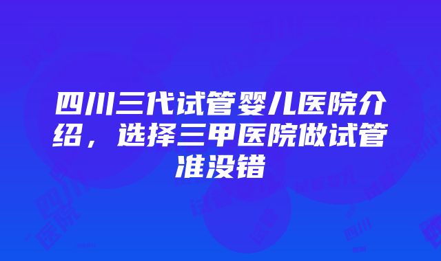 四川三代试管婴儿医院介绍，选择三甲医院做试管准没错