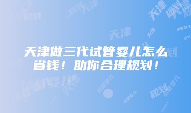 天津做三代试管婴儿怎么省钱！助你合理规划！