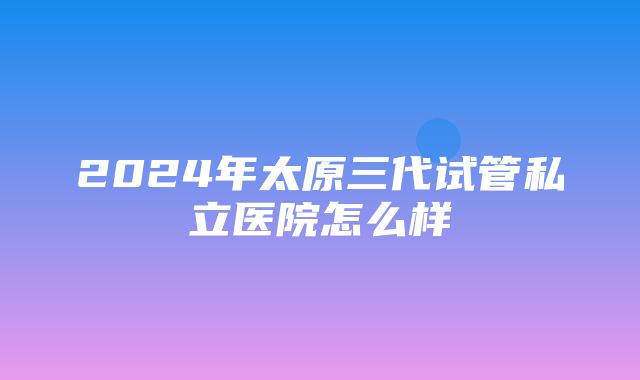 2024年太原三代试管私立医院怎么样