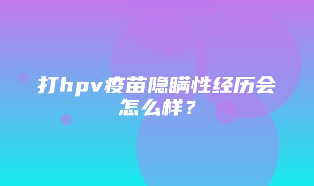 打hpv疫苗隐瞒性经历会怎么样？