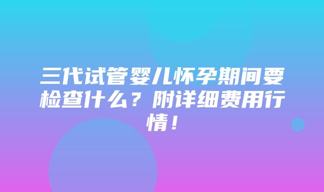 三代试管婴儿怀孕期间要检查什么？附详细费用行情！