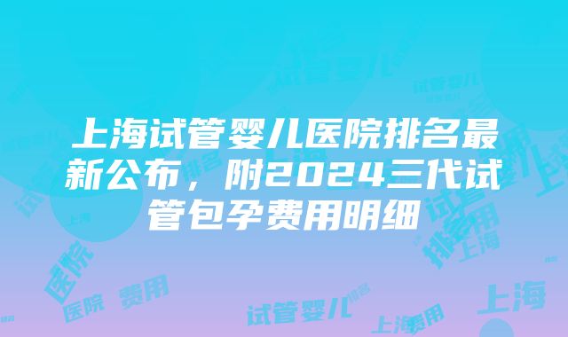 上海试管婴儿医院排名最新公布，附2024三代试管包孕费用明细