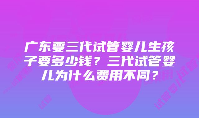 广东要三代试管婴儿生孩子要多少钱？三代试管婴儿为什么费用不同？