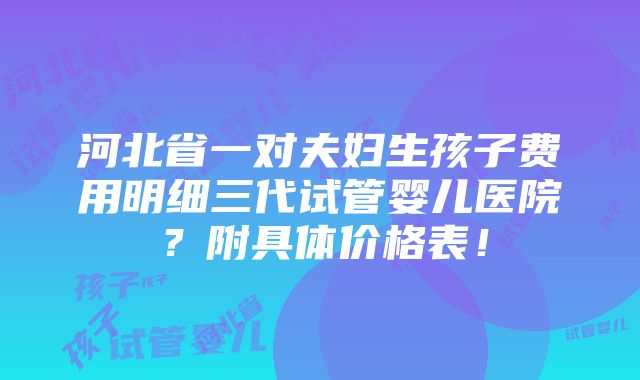 河北省一对夫妇生孩子费用明细三代试管婴儿医院？附具体价格表！