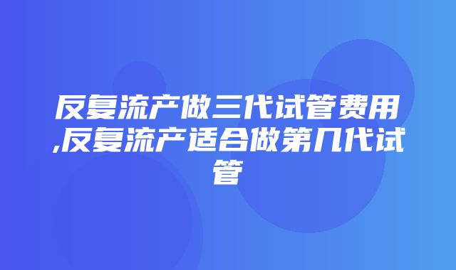 反复流产做三代试管费用,反复流产适合做第几代试管