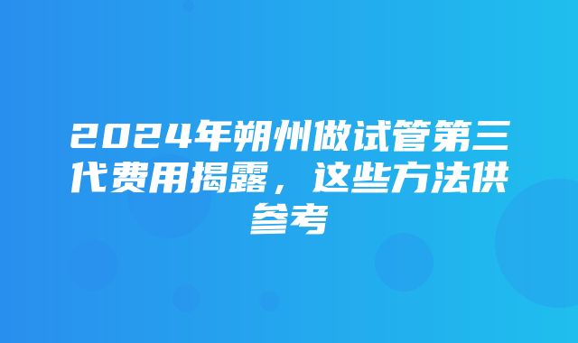 2024年朔州做试管第三代费用揭露，这些方法供参考