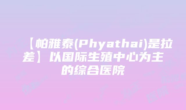 【帕雅泰(Phyathai)是拉差】以国际生殖中心为主的综合医院