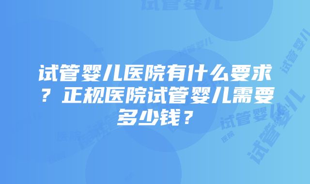 试管婴儿医院有什么要求？正规医院试管婴儿需要多少钱？