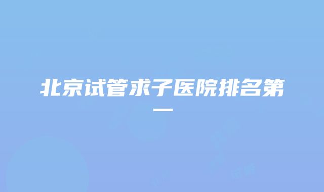 北京试管求子医院排名第一