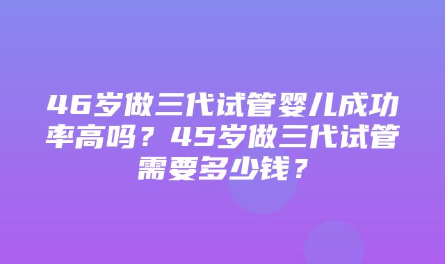 46岁做三代试管婴儿成功率高吗？45岁做三代试管需要多少钱？