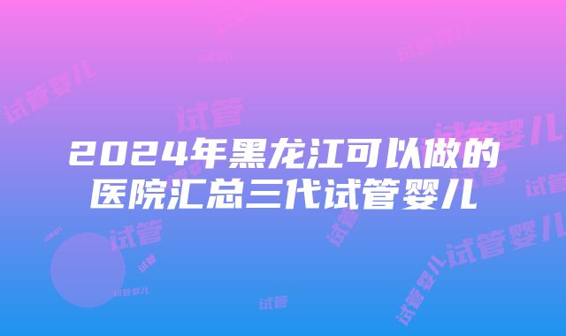 2024年黑龙江可以做的医院汇总三代试管婴儿