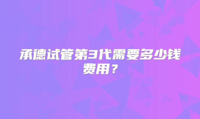 承德试管第3代需要多少钱费用？