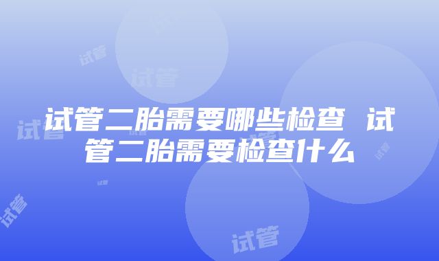 试管二胎需要哪些检查 试管二胎需要检查什么