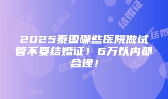 2025泰国哪些医院做试管不要结婚证！6万以内都合理！