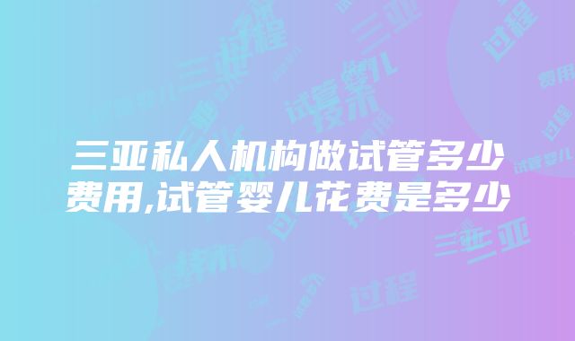 三亚私人机构做试管多少费用,试管婴儿花费是多少