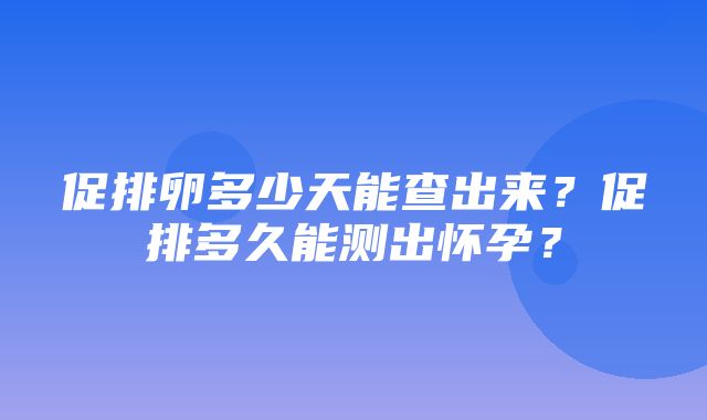 促排卵多少天能查出来？促排多久能测出怀孕？