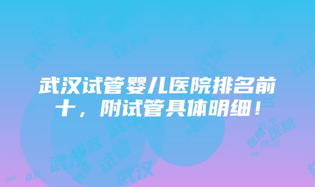 武汉试管婴儿医院排名前十，附试管具体明细！