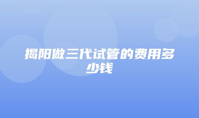 揭阳做三代试管的费用多少钱