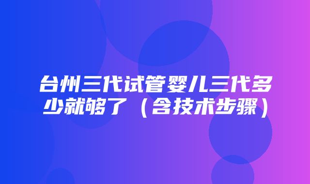 台州三代试管婴儿三代多少就够了（含技术步骤）