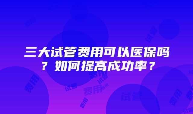 三大试管费用可以医保吗？如何提高成功率？