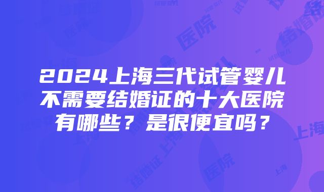 2024上海三代试管婴儿不需要结婚证的十大医院有哪些？是很便宜吗？