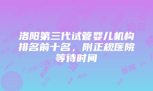 洛阳第三代试管婴儿机构排名前十名，附正规医院等待时间