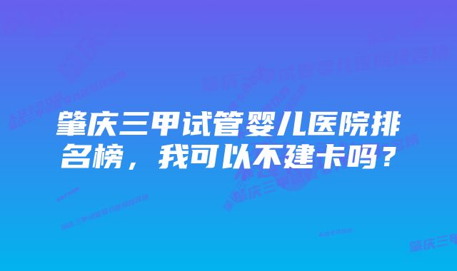 肇庆三甲试管婴儿医院排名榜，我可以不建卡吗？