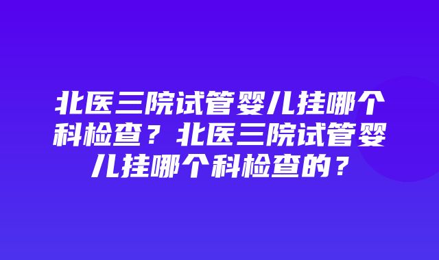 北医三院试管婴儿挂哪个科检查？北医三院试管婴儿挂哪个科检查的？